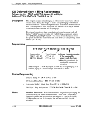 Page 367CO Delayed Night 1 Ring AssignmentsFF4
CO Delayed Night 1 Ring Assignments
Software Versi‘onCPC-S and CPC-M, Version 1 0 and higherAddress FF4 
6## (ExtPort)# (Trunk)# (0 or l)#
DescriptionThis program assigns delayed ringing to extensions for unanswered calls on
specific trunks during the “Night 1’ modeDelayed ringing works like an
automatic transfer -- if an incoming trunk call is unanswered at one extension
after a certain period of time, the system will send the call to ring at another
extension (the...