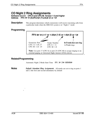 Page 371CO Night 2 Ring AssignmentsFF4
CO Night 2 Ring Assignments
Software VersTc)nCPC-S and CPC-M, Version 1 0 and higher
AddressFF4 9# 1# (ExtPort)# (Trunk)# (0 or l)#
DescriptionThis program determines which extension(s) will receive incoming calls from
a particular trunk when the DBS 824 system is in 
‘ Night 2 ’ mode
ProgrammingFF4 
9# l# (l-17 or l-25)# (1-6 or l-8)# (0 or l)# 
f tExtension Port-
CPC-S 
l-16,17CPC-M l-24 25Trunk Number
CPC-S 1 6
CPC-M l-8
O=Trunk does not ring
l=Trunk rings
Note: Use port...