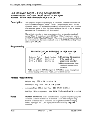 Page 373CO Delayed Night 2 Ring AssignmentsFF4CO Delayed Night 2 Ring Assignments
Software VersiwmCPC-S and CPC-M, Version 1 0 and higher
AddressFF4 9# 2# (ExtPort)# (Trunk)# (0 or l)#
DescriptionThis program assigns delayed ringing to extensions for unanswered calls on
specific trunks during the “Night 2” modeDelayed ringing works like an
automatic transfer -- if an incoming trunk call is unanswered at one extension
after a certain period of time, the system will send the call to ring at another
extension (the...