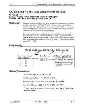 Page 374FF4CO Delayed Night 2 Ring Assignments for Hunt Groups
CO Delayed Night 2 Ring Assignments for Hunt
Groups --
Software VersionCPC-S and CPC-M, Version 1 0 and higher
AddressFF4 9# 2# (HuntGrp)## (Trunk)# (0 or l)#
DescriptionThis program assigns delayed ringing to hunt groups for unanswered calls on
specific trunks during the “Night 2” mode
Delayed ringing works like an
automatic transfer -- if an incoming trunk call is unanswered at one extension
after a certain period of time, the system will send the...