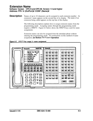 Page 384Extension Name
Software VersionCPC-S and CPC-M, Version 1 0 and higherAddress FF6 
l# (ExtPort)# CONF (Name)#
Description 
-Names of up to 10 characters can be assigned to each extension numberAnextension’s name appears on the second line of its displayThe name of an
extension being called appears on the top line of the display
The following description explains how to assign extension names from the
programming modeAssigning names through the programming mode
requires a 
DSS/72Figure 6-l below shows the...