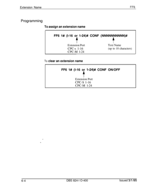 Page 385Extension NameFF6Programming
To assign an extension nameFF6 
l# (l-16 or l-24)# CONF (NNNNNNNNNN)#
tf
Extension PortText NameCPC-s 1-16
(up to 10 characters)CPC-M l-24
To clear an extension nameFF6 
I# (l-16 or 1;24)# CONF ON/OFF
t
Extension PortCPC-S 1-16
CPC-M l-24
6-4
DBS 824-l O-400Issued 3/l /95 