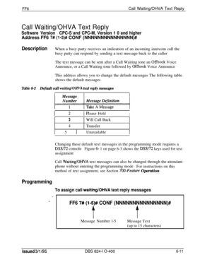 Page 392FF6Call Waiting/OHVA Text Reply
Call Waiting/OHVA Text Reply
Software VersionCPC-S and CPC-M, Version 1 0 and higherAddress FF6 
7# (l-5)# CONF (NNNNNNNNNNNNNNN)#
DescriptionWhen a busy party receives an indication of an incoming intercom call the
busy party can respond by sending a text message back to the caller
The text message can be sent after a Call Waiting tone an 
Offhook Voice
Announce, or a Call Waiting tone followed by 
Offhook Voice Announce
This address allows you to change the default...