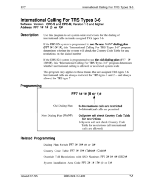 Page 398FF7international Calling For TRS Types 3-6
International Calling For TRS Types 3-6
Software VersionCPC-S and CPC-M, Version 1 0 and higher
Address FF7 
l# I# (0 or l)#
DescriptionUse this program to set system-wide restrictions for the dialing of
international calls on trunks assigned TRS types 3-6
If the DBS 824 system is programmed to use the new AJANP dialing plan
(FF7 l# 16# l#), this “International Calling For TRS Types 3-6” program
determines whether the system will check the Country Code Table for...
