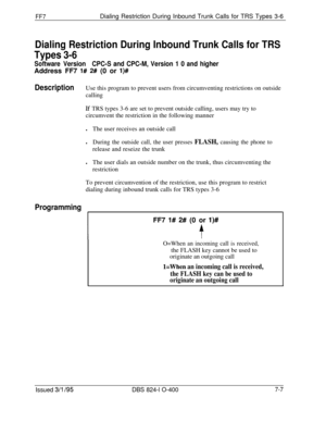 Page 400FF7Dialing Restriction During Inbound Trunk Calls for TRS Types 3-6
Dialing Restriction During Inbound Trunk Calls for TRS
Types 3-6
Software VersionCPC-S and CPC-M, Version 1 0 and higherAddress FF7 
I# 2# (0 or l)#
DescriptionUse this program to prevent users from circumventing restrictions on outside
calling
If TRS types 3-6 are set to prevent outside calling, users may try to
circumvent the restriction in the following manner
lThe user receives an outside call
l
During the outside call, the user...