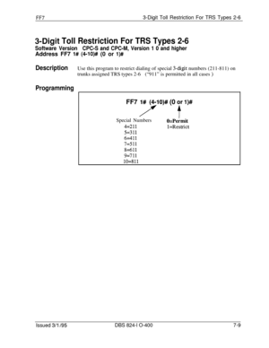 Page 402FF73-Digit Toll Restriction For TRS Types 2-6
3-Digit Toll Restriction For TRS Types 2-6
Software VersionCPC-S and CPC-M, Version 1 0 and higherAddress FF7 
l# (4-lO)# (0 or l)#
DescriptionUse this program to restrict dialing of special 3-digit numbers (211-811) on
trunks assigned TRS types 2-6(“911” is permitted in all cases 
)
Programming
FF7 l#(/O)# (0 jr l)#
Special NumbersO=Permit
4=211l=Restrict
5=311
6==411
7=511
8=611
9=711
lo=811
Issued 3/l /95DBS 824-l O-4007-9 