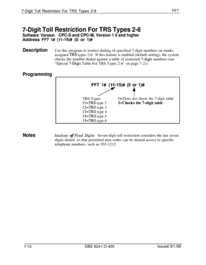 Page 4037-Digit Toll Restriction For TRS Types 2-6FF7
7-Digit Toll Restriction For TRS Types 2-6
Software VersionCPC-S and CPC-M, Version 1 0 and higherAddress 
FR l# (li-15)# (0 or l)#
DescriptionUse this program to restrict dialing of specified 7-digit numbers on trunks
assigned 
TRS types 2-6If this feature is enabled (default setting), the system
checks the number dialed against a table of restricted 
7-digit numbers (see
“Special 
7-Digit Table For TRS Types 2-6” on page 7-21)
Programming
FF7715)# (0 jr...