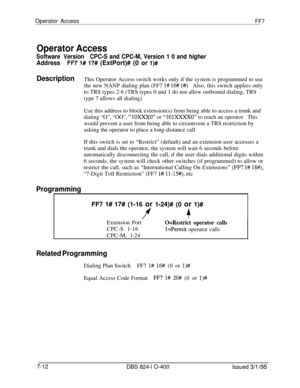 Page 405Operator AccessFF7
Operator Access
Software VersionCPC-S and CPC-M, Version 1 0 and higher
AddressFF7 l# 17# (ExtPort)# (0 or l)#
DescriptionThis Operator Access switch works only if the system is programmed to use
the new NANP dialing plan (FF7 
l# 16# l#)Also, this switch applies only
to TRS types 2-6 (TRS types 0 and 1 do not allow outbound dialing, TRS
type 7 allows all dialing)
Use this address to block extension(s) from being able to access a trunk and
dialing “O”, “OO”, “1OXXXO” or “1OlXXXXO” to...