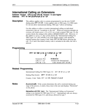 Page 406FF7International Calling on Extensions
International Calling on Extensions
Software Version
CPC-S and CPC-M, Version 1 0 and higher
AddressFF7 l# 18## (ExtPort)# (0 or l)#
DescriptionThis address applies only to systems programmed to use the new NANP
dialing plan 
(FF7 l# 16#)It also applies only to TRS types 3-6 (TRS types
O-2 do not allow international dialing, TRS type 7 allows all dialing)
Use this address to allow or restrict international calling on individual
extension(s) that are “exceptions to...