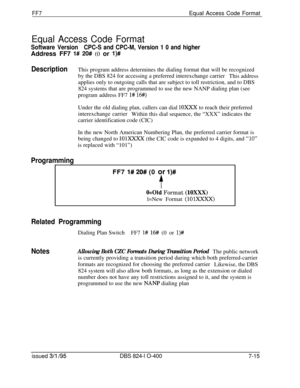 Page 408FF7Equal Access Code Format
Equal Access Code Format
Software VersionCPC-S and CPC-M, Version 1 0 and higherAddress FF7 
l# 20# (0 or l)#
DescriptionThis program address determines the dialing format that will be recognized
by the DBS 824 for accessing a preferred interexchange carrier
This address
applies only to outgoing calls that are subject to toll restriction, and to DBS
824 systems that are programmed to use the new NANP dialing plan (see
program address FF7 
l# 16#)Under the old dialing plan,...