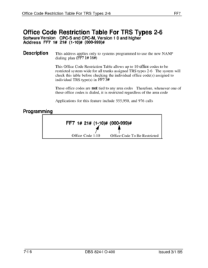 Page 409Office Code Restriction Table For TRS Types 2-6FF7
Office Code Restriction Table For TRS Types 2-6
Sofhtvare Version
CPC-S and CPC-M, Version 1 0 and higherAddress 
FR 1# 21# (l-lO)# (000-999)#
DescriptionThis address applies only to systems programmed to use the new NANP
dialing plan 
(FM l# 16#)This Office Code Restriction Table allows up to 10 
office codes to be
restricted system-wide for all trunks assigned TRS types 2-6
The system willcheck this table before checking the individual office code(s)...