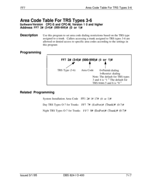 Page 410FF7Area Code Table For TRS Types 3-6
Area Code Table For TRS Types 3-6
Sofhnrare VersionCPC-S and CPC-M, Version 1 0 and higherAddress 
IT7 2# (3-6)# (000-999)# (0 or l)#
DescriptionUse this program to set area code dialing restrictions based on the TRS type
assigned to a trunk
Callers accessing a trunk assigned to TRS types 3-6 are
allowed or denied access to specific area codes according to the settings in
this program
Programming
IFF7 
2# (3-6)# (000-999)# (0 or l)#
i’ t t
TRS Type (3-6)Area...