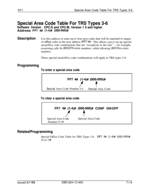 Page 412FF7Special Area Code Table For TRS Types 3-6
Special Area Code Table For TRS Types 3-6
Software Version
CPC-S and CPC-M, Version 1 0 and higherAddress 
FR 4# (l-4)# (000-999)#
DescriptionUse this address to enter up to four area codes that will be matched to ranges
of office codes in the next address (FF7 5#)This allows you to set up special
area/office code combinations that are “exceptions to the rule” -- for example,restricting calls to 
(800)976-xxxx numbers, while allowing (800)9xx-xxxx
numbersThese...