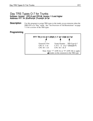 Page 415Day TRS Types O-7 for TrunksFF7
Day TRS Types O-7 for Trunks
Software VersionCPC-S and CPC-M, Version 1 0 and higherAddress 
FR 7# (ExtPort)# (Trunk)# (O-7)#
DescriptionUse this program to assign TRS types to the trunks on an extension when the
DBS 824 is in “Day” mode
See “An Overview of Toll Restrictions” on page
7-3 for a review of the TRS types
Programming
FF7 7# (l-16 or i-24)# (1-7 or l-9)# (0-7)#
i’t f
Extension PortTrunk NumberTRS Type O-7CPC-S 1-16
CPC-S 
l-6,7 @efault=7)CPC-M l-24
CPC-M...