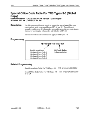 Page 420FF7Special Office Code Table For TRS Types 3-6 (Global Copy)
Special Office Code Table For TRS Types 3-6 (Global
COPY)
Software VersionCPC-S and CPC-M, Version 1 0 and higherAddress 
FR 9# (13016)# (0 or l)#I
DescriptionUse this program address to permit or restrict the special area/office code
combinations set in program addresses FF7 
4## and 5#This address is
normally used to reset all office codes assigned to a special area code at once
(instead of resetting the office codes individually in FF7 
5#)...