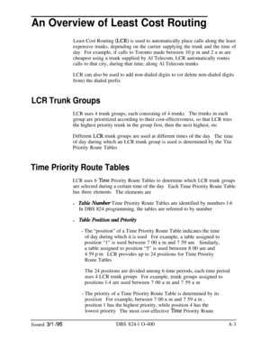 Page 423An Overview of Least Cost RoutingLeast Cost Routing 
(LCR) is used to automatically place calls along the least
expensive trunks, depending on the carrier supplying the trunk and the time of
dayFor example, if calls to Toronto made between 10 p m and 2 a m are
cheapest using a trunk supplied by Al Telecom, LCR automatically routes
calls to that city, during that time, along Al Telecom trunks
LCR can also be used to add non-dialed digits to (or delete non-dialed digits
from) the dialed prefix
LCR Trunk...