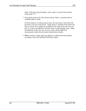 Page 426An Overview of Least Cost RoutingFF8table, LCR processing terminates, and a trunk is selected from pooled
trunk group “9 
“)
3Each trunk group in the Time Priority Route Table is searched until an
available trunk is found
If all the trunks in a trunk group are busy, the user hears a tone and LCR
proceeds to the next trunk group(Each group is searched twice before the
tone is issued 
) If no trunks are available in any trunk group, the user can
dial “2” to have the DBS 824 call back when a trunk becomes...