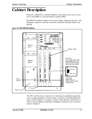 Page 44System OverviewCabinet DescriptionCabinet DescriptionPanasonic s DBS 824 is a hybrid telephone system that can be used as a key
service unit 
(MU) or a private branch exchange (PBX)
The DBS 824 cabinet includes an AC power supply, dedicated card slots, and
backplane connectors with line and trunk connections Backup batteries are
optional
Fkure 2 I The DBS 824 cabinet
PowerSwitch
Power SuStatus LED
Battery
Slot 2
CAUTIONSome early CPC cards
have RAM HOLD and
RAM CLEAR reversed
Check the silk screen
RAM...