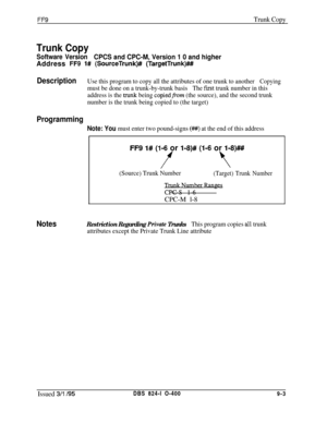 Page 439FF9Trunk Copy
Trunk Copy
Software VersionCPCS and CPC-M, Version 1 0 and higherAddress 
FF9 l# (SourceTrunk)## (TargetTrunk)###I
DescriptionUse this program to copy all the attributes of one trunk to anotherCopying
must be done on a trunk-by-trunk basisThe fE.st trunk number in this
address is the 
trunk being copiedfrom (the source), and the second trunk
number is the trunk being copied to (the target)
Programming
Note: You must enter two pound-signs (#I#) at the end of this address
FF9 l# (l-6 or l-8)#...