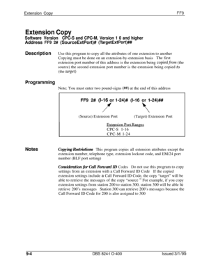 Page 440Extension CopyFF9
Extension Copy
Software VersionCPC-S and CPC-M, Version 1 0 and higherAddress 
FF9 2# (SourceExtPort)# (TargetExtPort)##DescriptionUse this program to copy all the attributes of one extension to another
Copying must be done on an extension-by-extension basisThe first
extension port number of this address is the extension being 
copiedfrom (the
source) the second extension port number is the extension being copied to
(the target)
ProgrammingNote: You must enter two pound-signs 
(##) at...