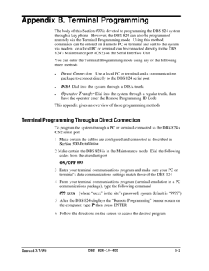 Page 453Appendix B. Terminal ProgrammingThe body of this Section 
400 is devoted to programming the DBS 824 system
through a key phoneHowever, the DBS 824 can also be programmed
remotely via the Terminal Programming modeUsing this method,
commands can be entered on a remote PC or terminal and sent to the system
via modemor a local PC or terminal can be connected directly to the DBS
824’s Maintenance port (CN2) on the Serial Interface Unit
You can enter the Terminal Programming mode using any of the following...