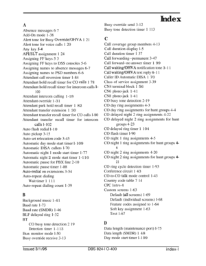 Page 456Index
AAbsence messages 6 7
Add-On mode 1-38Alert tone for Busy 
Override/OHVA 1 21
Alert tone for voice calls 1 20
Any key 
5-4
APYSLT assignment 1 24
Assigning FF keys 5 3
Assigning FF keys to DSS consoles 5-6
Assigning names to absence messages 6-7
Assigning names to PSD numbers 6-6
Attendant call reversion timer 1-84
Attendant hold recall timer for CO 
calls 1 78
Attendant hold recall timer for intercom calls 
l-
100
calls l-102
Attendant intercom calling 1-18
Attendant override 1-31
Attendant park...