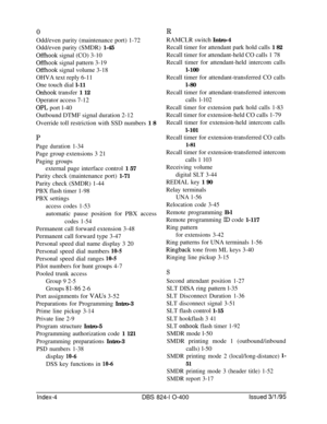 Page 4590ROdd/even parity (maintenance port) 1-72
Odd/even parity (SMDR) 1-45
Offhook signal (CO) 3-10
Offhook signal pattern 3-19
Offhook signal volume 3-18
OHVA text reply 6-11
One touch dial l-11
Onhook transfer 1 12
Operator access 7-12
OPL port l-40
Outbound DTMF signal duration 2-12
Override toll restriction with SSD numbers 1 8RAMCLR switch Intro-4
Recall timer for attendant park hold calls 1 82
Recall timer for attendant-held CO calls 1 78
Recall timer for attendant-held intercom calls
l-100
Recall timer...