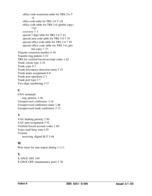 Page 461office code restriction table for TRS 2-6 716
office code table for TRS 3-6 7-18office code table for TRS 3-6 (global copy)
7-25
overview 7 3
special 7-digit table for TRS 2-6 
7 21special area code table for TRS 3-6 7 19
special office code table for TRS 3-6 7 20
special office code table for TRS 3-6 (glo-
bal copy) 7 27Transfer extension number 4-10
Transfer ring pattern 1-33
TRS for verified forced account codes 1 62
Trunk circuit type 2-18
Trunk copy 9-3Trunk disconnect detection timer 2 15
Trunk...