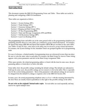 Page 466weuaterage ~Of -These forms may be reproduced as needed by certified DBS Dealers and Technicians
Introduction
This document contains the DBS 824 Programming Forms and TablesThese tables are useful in
planning and configuring a DBS 824 Installation
These tables are organized as follows
Section 1 
- System Settings (FFl)
Section 2 - Trunk Settings (FF2)
Section 3 
- Extension Settings (FE 3)
Section 4 
- Ringing and Hunt Groups (FF4)
Section 5 
- FF Key Programming (FF5)
Section 6 - Name and Message...