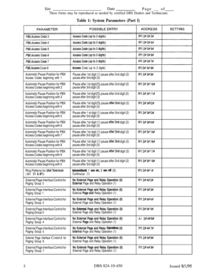 Page 469SiteDate
Page __ of
These forms may be reproduced as needed by certified DBS Dealers and Technicians
Table 1: System Parameters (Part I)
PBXAccess Code 8Access Code (up to 3 digits)FFl 28 3# 8#
Automatic Pause Position for PBX
Pause after 1st digit (1) pause after 2nd digit (2)FF12# 3# 9#
Access Codes beginning with 1pause after 3rd digit (3)
Automatic Pause Position for PBXPause after 1st digit 
(l), pause after 2nd digit (2)FF12#3#10#Access Codes beginning with 2pause after 3rd digit (3)
Automatic...