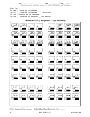 Page 489SiteDatea-‘age -Of
These forms may be reproduced as needed by certified DBS Dealers and Technicians
Select One
1st DSS 72 Console for 1st Attendant 
-2nd DSS 72 Console for 1st Attendant
- (No Default)
1st DSS 72 Console for 2nd Attendant __
2nd DSS 72 Console for 2nd Attendant
___ 
(No Default)
Default DSS 72 Key Assignments (3-Digit Numbering)
mm3m3mm3EM/24 Extension PortRelated Key Phone Extension Port
24DBS 824-10-450Issued 8/l/95 