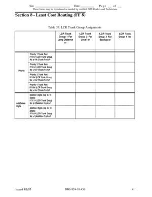 Page 506SiteDate
Page __ of __
These forms may be reproduced as needed by certified DBS Dealers and Technicians
Section 
8 - Least Cost Routing (FF 8)
Table 37: LCR Trunk Group Assignments
LCR Trunk
Group 1 For
Long Distance
Priority 1 Trunk Port
FF8 6# (LCR Trunk Group
No )# 1# (Trunk Port)#
PriorityPriority 2 Trunk Port
FFB 6# (LCR Trunk Group
No )# 2# (Trunk Port)%
Priority 3 Trunk Port
FF8 6# (LCR Trunk Group
No )# 3# (Trunk Port)#
Priority 4 Trunk Port
FF8 6# (LCR Trunk Group
No 
)# 4# (Trunk Port)#...