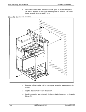 Page 52Wall-Mounting the CabinetCabinet installation3Install two screws in the wall studs 10 7/8’ apart as shown in Figure 3 2
The screws are used to attach the mounting slots to the wall The screws
should protrude from the wall 
j/16 in
wall-mountina
4Hang the cabinet on the wall by placing the mounting openings over the
screws
5Tighten the screws to secure the cabinet.
6Install a mounting screw through the lower slot in the cabinet as shown in
Figure 3-2
3-4DES 824-l O-300Issued 3/l /95 