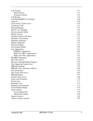 Page 517-Call Transfer
3-21Blind Transfer
3-21Screened Transfer
3-23Call Waiting
3-25Call 
Waiting/OHVA Text Reply3-28
Camp-on3-29CO Line Key Trunk Access
3-30Conference Calls
3-31Delayed Ringing
3-33Dial 
‘0” for Attendant3-34Do-Not-Disturb (DND)
3-35
EM/24 Console3-36Flexible Function (FF) Keys
3-37Handsfree Answerback
3-42Handsfree Operation
3-43Headset Operation
3-43Intercom Calling
3-43Last Number Redial
3-46Line Appearances
3-47
DSS/B LF Appearances3-48Multi-CO (MCO) Appearances
3-51Multi-Line (ML)...