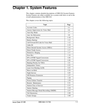 Page 520Chapter 1. System FeaturesThis chapter contains detailed descriptions of DBS 824 System Features
System Features are either available on a system-wide basis or aid in the
overall administration of the DBS 824
This chapter covers the following topics
TopicPage
Account Codesl-3
Answer Supervision for Voice Maill-6
Auto Day Mode
1-7
Auto Set Relocationl-8
Background Musicl-10Battery Backup
1-12Call Forward ID Code for Voice Mail
1-12Caller ID
l-13Direct Inward System Access (DISA)
1-14Direct Trunk Access...