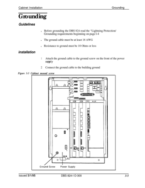 Page 53Cabinet InstallationGrounding
Grounding
Guidelinesl
Before grounding the DBS 824 read the “Lightning Protection/
Grounding requirements beginning on page l-4l
The ground cable must be at least 18 AWGl
Resistance to ground must be 10 Ohms or less
installation
1Attach the ground cable to the ground screw on the front of the power
SUPPlY
2Connect the ground cable to the building ground
Figure 3-3Cabinet mound screw
G rot&dScrewPower Supply
issued 
3/l/95DBS 824-l O-3003-5 