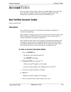 Page 522System FeaturesAccount Codes
Account CodesYou can assign account codes to clients to facilitate billing and to track call
dates and times, numbers called and outside line numbers used This
information is printed for each account on the SMDR record
Non-Verified Account Codes(CPC-S and CPC-M)
Description
Non-verified account codes can be forced or voluntary, depending onextension programming
With voluntary account codes, the user is not forced to enter an account code
before making a call With forced...
