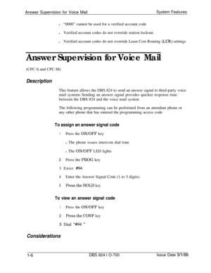 Page 525Answer Supervision for Voice MailSystem Features
l“0000” cannot be used for a verified account code
lVerified account codes do not override station lockout.
lVerified account codes do not override Least Cost Routing (LCR) settings
Answer Supervision for Voice Mail(CPC-S and CPC-M)
DescriptionThis feature allows the DBS 824 to send an answer signal to third-party voice
mail systems Sending an answer signal provides quicker response time
between the DBS 824 and the voice mail system
The following...