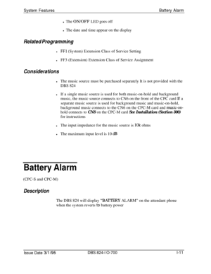 Page 530System FeaturesBattery Alarm
l The ON/OFF LED goes off
l The date and time appear on the displayRelated Programming
lFFl (System) Extension Class of Service Setting
lFF3 (Extension) Extension Class of Service Assignment
Considerations
lThe music source must be purchased separately It is not provided with the
DBS 824
lIf a single music source is used for both music-on-hold and background
music, the music source connects to CN6 on the front of the CPC card 
Jf a
separate music source is used for background...