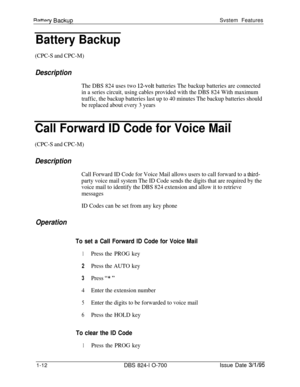 Page 531RattnrvRanks rnSvstem Features
Battery Backup
(CPC-S and CPC-M)
Description
The DBS 824 uses two 1Zvolt batteries The backup batteries are connected
in a series circuit, using cables provided with the DBS 824 With maximum
traffic, the backup batteries last up to 40 minutes The backup batteries should
be replaced about every 3 years
Call Forward ID Code for Voice Mail
(CPC-S and CPC-M)
Description
Call Forward ID Code for Voice Mail allows users to call forward to a third-
party voice mail system The ID...