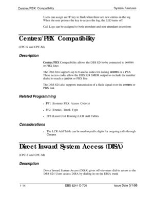 Page 533Centrex/PBX CompatibilitySystem Features
Users can assign an FF key to flash when there are new entries in the log
When the user presses the key to access the log, the LED turns off
Call Logs can be assigned to both attendant and non-attendant extensions
Centrex/PBX Compatibility(CPC-S and CPC-M)
Description
Centrex/PBX Compatibility allows the DBS 824 to be connected to centrexor PBX lines
The DBS 824 supports up to 8 access codes for dialing 
centrex or a PBX
These access codes allow the DBS 824 SMDR...