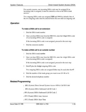 Page 534System FeaturesDirect Inward System Access (DISA)For security reasons, one incoming DISA code may be assigned If an
incoming code is assigned, it must be entered as soon as the DISA trunk
answers
Two outgoing DISA codes are assigned (llll and 9999 by default) One of
the two outgoing codes must be entered before the user dials an outgoing call
Operation
To make a DISA call to an extension
1Dial the DISA trunk number
2Once you hear DISA tone from the DBS 824, enter the 4-digit DISA code
(if an incoming...