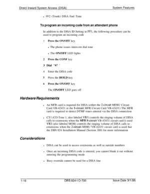 Page 535Direct Inward System Access (DISA)System Features
l FF2 (Trunk) DISA End TimeTo program an incoming code from an attendant phoneIn addition to the DISA ID Setting in 
FFl, the following procedure can be
used to program an incoming code
1Press the ON/OFF keyl The phone issues intercom dial tone
l The ON/OFF LED lights
2Press the CONF key3 Dial 
“#7 ’
4Enter the DISA code
5Press the HOLD key
6Press the ON/OFF keyThe ON/OFF LED goes off
Hardware Requirements
lAn MFR card is required for DISA (either the...
