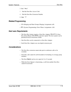 Page 538System FeaturesDoor Box2 Dial “##so”
3Dial the Door Box Access Code
4Dial the Door Box Extension Number
5 Did “*”
Related Programming
lFF4 (Ringing and Hunt Groups) Ringing Assignments (all)
l 
FFl (System Programming) Door Phone Assignments (All)
Hard ware Requirements
lThe Door Box feature requires a Door Box Adaptor (W-43711), Door
Box (Door Phone) 
(VA-43705), and door opener The door opener can be
purchased from an electronics dealer
lOne Door Box can be connected to a Door Box Adaptor
*Each Door...