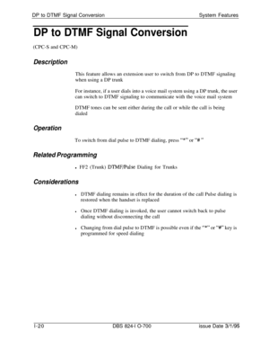 Page 539DP to DTMF Signal ConversionSystem FeaturesDP to DTMF Signal Conversion(CPC-S and CPC-M)
DescriptionThis feature allows an extension user to switch from DP to DTMF signaling
when using a DP trunk
For instance, if a user dials into a voice mail system using a DP trunk, the user
can switch to DTMF signaling to communicate with the voice mail system
DTMF tones can be sent either during the call or while the call is being
dialed
OperationTo switch from dial pulse to DTMF dialing, press 
“*” or “# ”
Related...