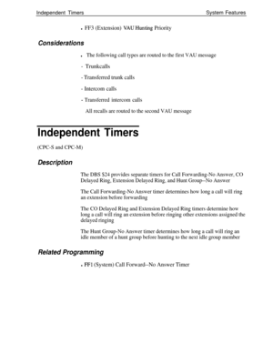Page 541Independent TimersSystem Featuresl FF3 (Extension) VAUHunting Priority
Considerations
lThe following call types are routed to the first VAU message
- Trunkcalls
- Transferred trunk calls
- Intercom calls
- Transferred intercom calls
All recalls are routed to the second VAU message
Independent Timers
(CPC-S and CPC-M)
Description
The DBS $24 provides separate timers for Call Forwarding-No Answer, CO
Delayed Ring, Extension Delayed Ring, and Hunt Group--No Answer
The Call Forwarding-No Answer timer...