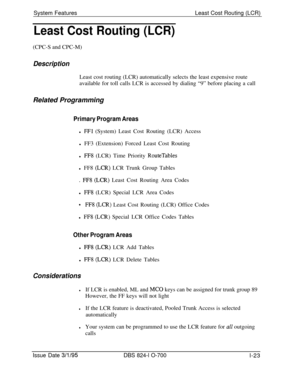 Page 542System FeaturesLeast Cost Routing (LCR)Least Cost Routing (LCR)(CPC-S and CPC-M)
DescriptionLeast cost routing (LCR) automatically selects the least expensive route
available for toll calls LCR is accessed by dialing “9” before placing a call
Related Programming
Primary Program Areasl 
FFl (System) Least Cost Routing (LCR) Access
l FF3 (Extension) Forced Least Cost Routing
l 
FF8 (LCR) Time Priority RouteTablesl FF8 
(LCR) LCR Trunk Group Tables
. 
FF8 @CR) Least Cost Routing Area Codes
l 
FF8 (LCR)...