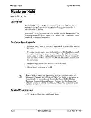Page 543Music-on-HoldSystem FeaturesMusic-on-Hold
(CPC-S and CPC-M)
Des&p tionThe DBS 824 can provide Music-on-Hold to parties on hold on a CO line
The Music-on-Hold feature can also be used to play announcements or
advertisements if desired
The system can provide Music-on-Hold with the internal MOH resource on
systems using the 
MPR card option (CPC-M only) See “Background Music”
on page 
l- 10 for more information
Hardware RequirementslThe music source must be purchased separately It is not provided with the...