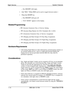 Page 545Night ServiceSystem Featuresl The ON/OFF LED lights
2Dial “#521 ” (Note #520 can be used to toggle between modes )
3Press the ON/OFF keyl The ON/OFF LED goes off
l “DAY MODE” appears on the display
Related Programmingl 
FFl (System) Extension Class of Service Setting
lFFl (System) Ring Patterns for UNA Terminals (M, C, & B)
l FF3 (Extension) Extension Class of Service Assignment
lFF4 (Ringing and Hunt Groups) CO Day Ring Assignments
lFF4 (Ringing and Hunt Groups) CO Night Ring Assignments
lFF4 (Ringing...