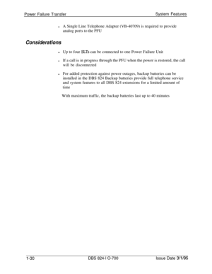 Page 549Power Failure TransferSystem FeatureslA Single Line Telephone Adapter (VB-40709) is required to provide
analog ports to the PFU
Considerations
lUp to four SLTs can be connected to one Power Failure Unit
lIf a call is in progress through the PFU when the power is restored, the call
will be disconnected
lFor added protection against power outages, backup batteries can be
installed in the DBS 824 Backup batteries provide full telephone service
and system features to all DBS 824 extensions for a limited...